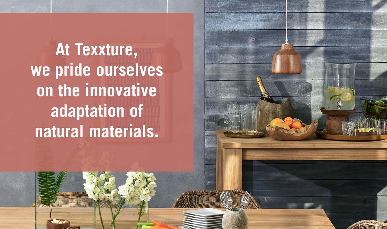 At Texxture, we pride ourselves on the innovative adaptation of natural materials. 